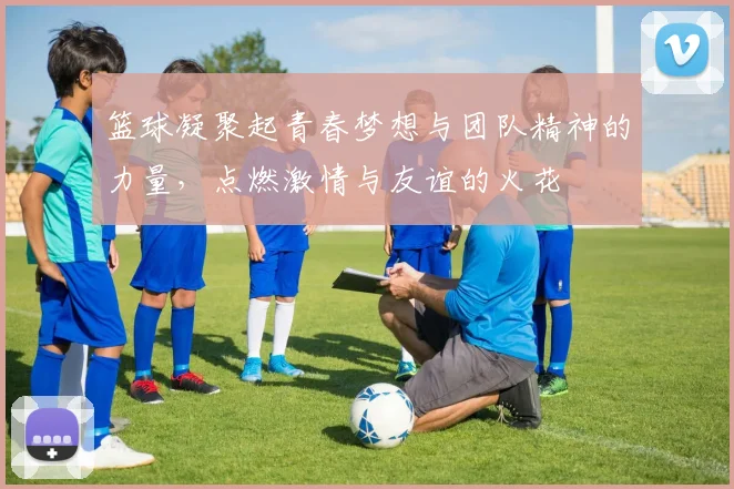 篮球凝聚起青春梦想与团队精神的力量，点燃激情与友谊的火花