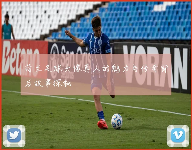 荷兰足球头像真人的魅力与传奇背后故事探秘