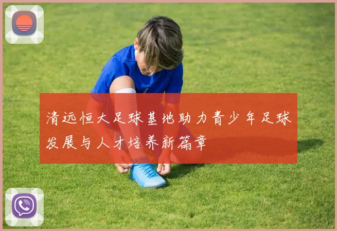 清远恒大足球基地助力青少年足球发展与人才培养新篇章